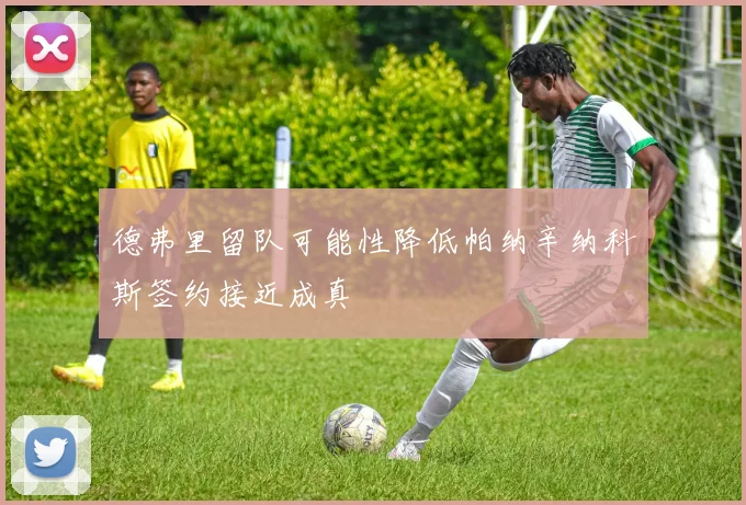 德弗里留队可能性降低帕纳辛纳科斯签约接近成真