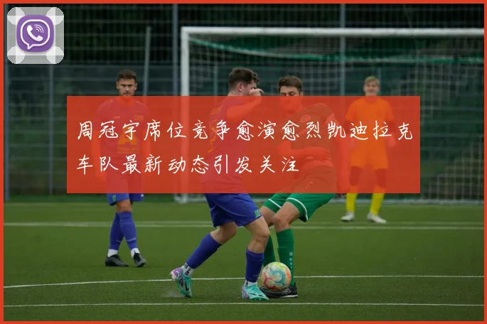 周冠宇席位竞争愈演愈烈凯迪拉克车队最新动态引发关注