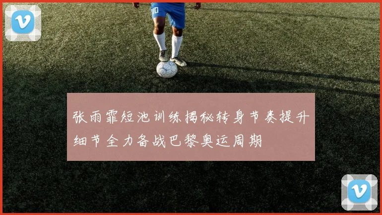 张雨霏短池训练揭秘转身节奏提升细节全力备战巴黎奥运周期