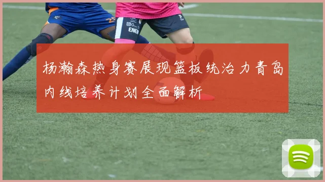 杨瀚森热身赛展现篮板统治力青岛内线培养计划全面解析